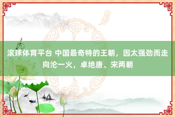 滚球体育平台 中国最奇特的王朝,因太强劲而走向沦一火,卓绝唐、宋两朝