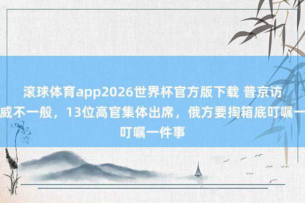 滚球体育app2026世界杯官方版下载 普京访华声威不一般，13位高官集体出席，俄方要掏箱底叮嘱一件事
