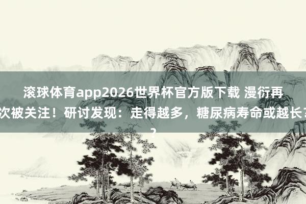 滚球体育app2026世界杯官方版下载 漫衍再次被关注!研讨发现:走得越多,糖尿病寿命或越长?
