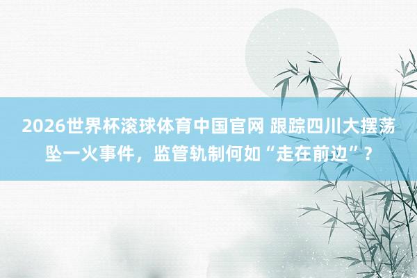 2026世界杯滚球体育中国官网 跟踪四川大摆荡坠一火事件,监管轨制何如“走在前边”?