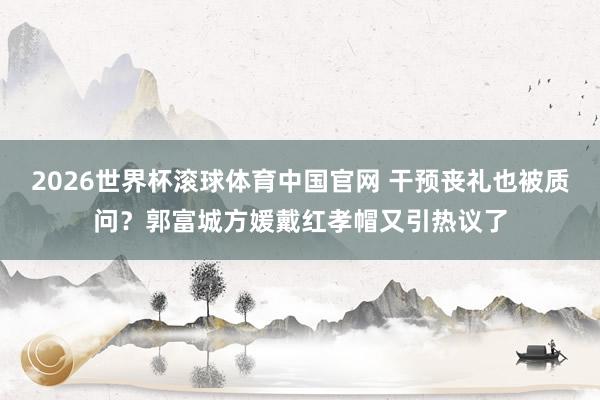 2026世界杯滚球体育中国官网 干预丧礼也被质问?郭富城方媛戴红孝帽又引热议了
