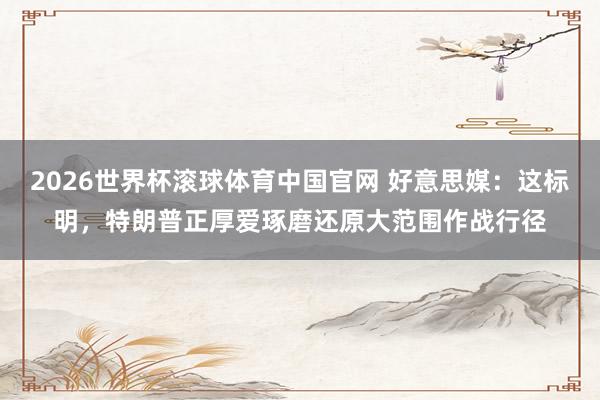 2026世界杯滚球体育中国官网 好意思媒:这标明,特朗普正厚爱琢磨还原大范围作战行径