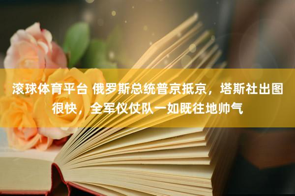 滚球体育平台 俄罗斯总统普京抵京，塔斯社出图很快，全军仪仗队一如既往地帅气