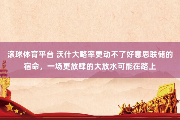 滚球体育平台 沃什大略率更动不了好意思联储的宿命,一场更放肆的大放水可能在路上
