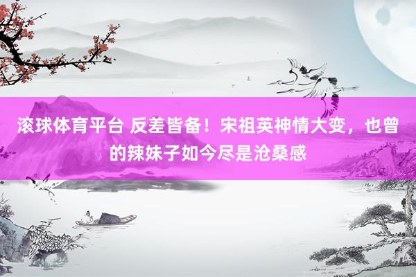 滚球体育平台 反差皆备!宋祖英神情大变,也曾的辣妹子如今尽是沧桑感