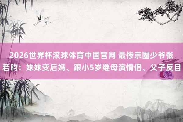 2026世界杯滚球体育中国官网 最惨京圈少爷张若昀:妹妹变后妈、跟小5岁继母演情侣、父子反目