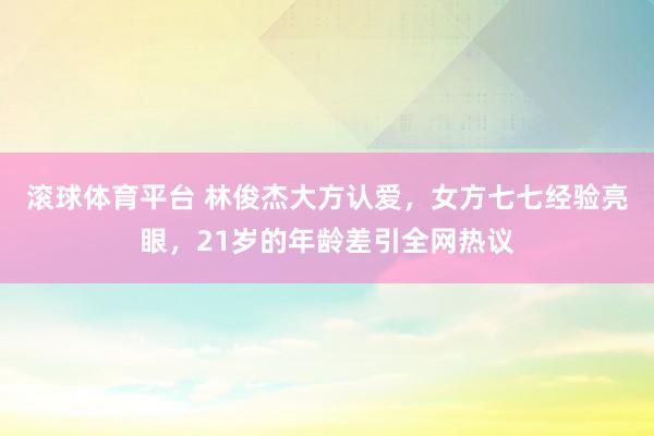 滚球体育平台 林俊杰大方认爱,女方七七经验亮眼,21岁的年龄差引全网热议