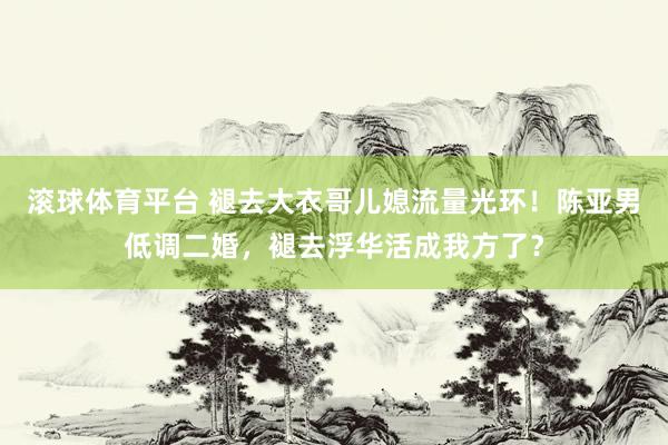 滚球体育平台 褪去大衣哥儿媳流量光环!陈亚男低调二婚,褪去浮华活成我方了?