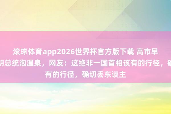 滚球体育app2026世界杯官方版下载 高市早苗邀请李在明总统泡温泉，网友：这绝非一国首相该有的行径，确切丢东谈主