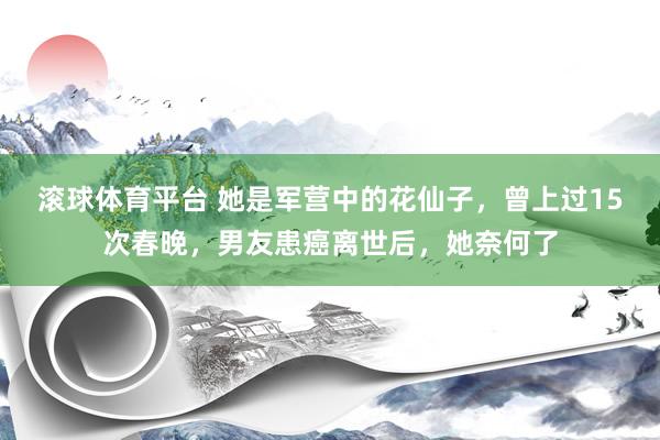 滚球体育平台 她是军营中的花仙子，曾上过15次春晚，男友患癌离世后，她奈何了