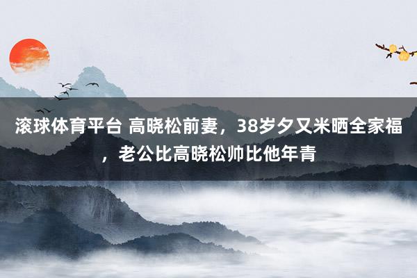 滚球体育平台 高晓松前妻，38岁夕又米晒全家福，老公比高晓松帅比他年青