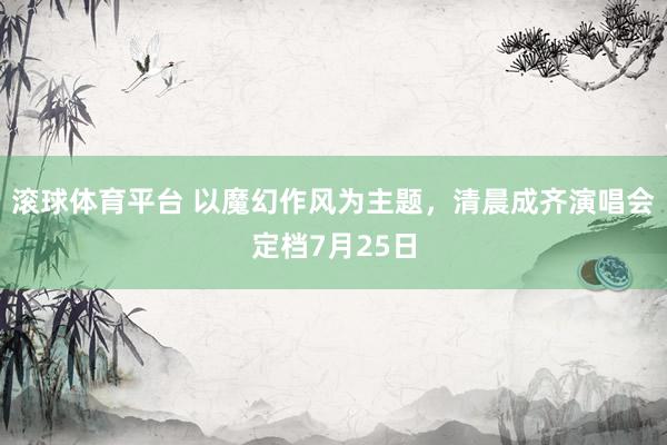 滚球体育平台 以魔幻作风为主题,清晨成齐演唱会定档7月25日