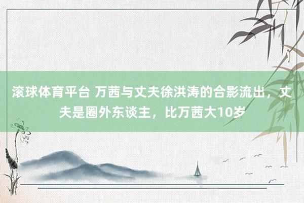 滚球体育平台 万茜与丈夫徐洪涛的合影流出,丈夫是圈外东谈主,比万茜大10岁
