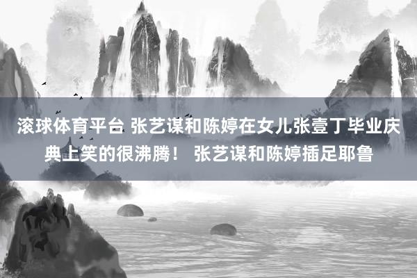滚球体育平台 张艺谋和陈婷在女儿张壹丁毕业庆典上笑的很沸腾! 张艺谋和陈婷插足耶鲁
