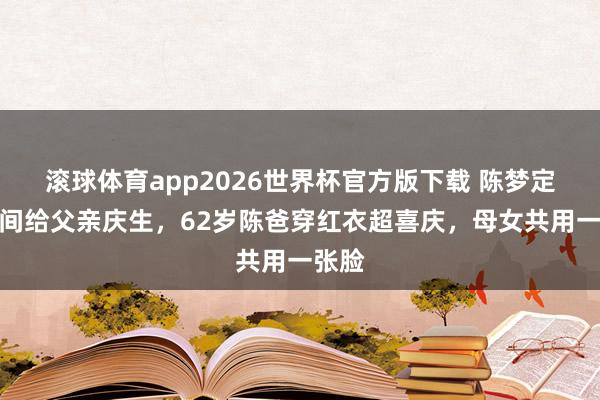 滚球体育app2026世界杯官方版下载 陈梦定大包间给父亲庆生，62岁陈爸穿红衣超喜庆，母女共用一张脸