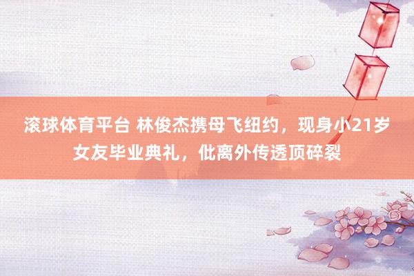 滚球体育平台 林俊杰携母飞纽约，现身小21岁女友毕业典礼，仳离外传透顶碎裂