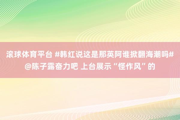 滚球体育平台 #韩红说这是那英阿谁掀翻海潮吗#@陈子露奋力吧 上台展示“怪作风”的