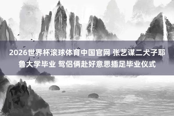 2026世界杯滚球体育中国官网 张艺谋二犬子耶鲁大学毕业 鸳侣俩赴好意思插足毕业仪式