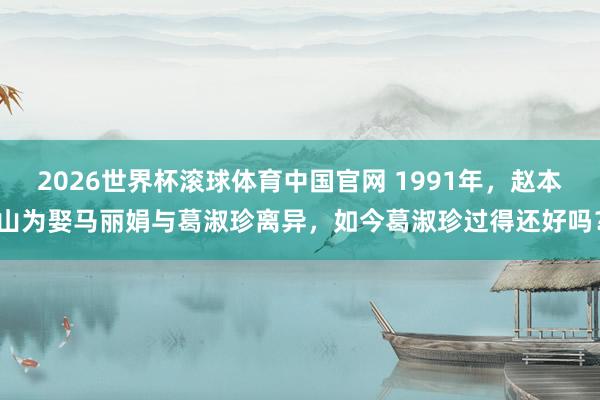 2026世界杯滚球体育中国官网 1991年,赵本山为娶马丽娟与葛淑珍离异,如今葛淑珍过得还好吗?