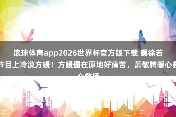 滚球体育app2026世界杯官方版下载 曝徐若晗节目上冷漠方媛！方媛僵在原地好痛苦，萧敬腾暖心救场