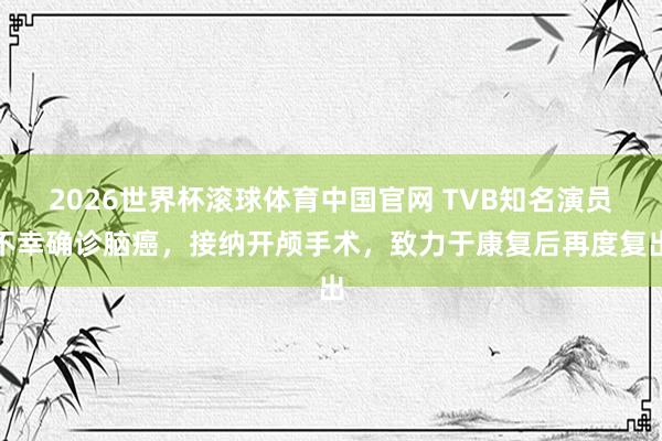 2026世界杯滚球体育中国官网 TVB知名演员不幸确诊脑癌,接纳开颅手术,致力于康复后再度复出