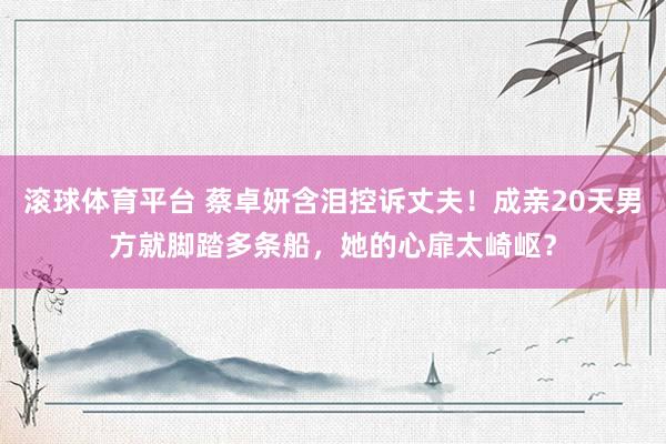 滚球体育平台 蔡卓妍含泪控诉丈夫!成亲20天男方就脚踏多条船,她的心扉太崎岖?