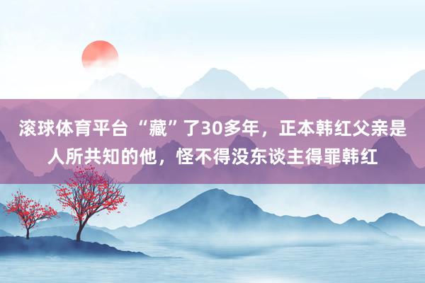 滚球体育平台 “藏”了30多年,正本韩红父亲是人所共知的他,怪不得没东谈主得罪韩红