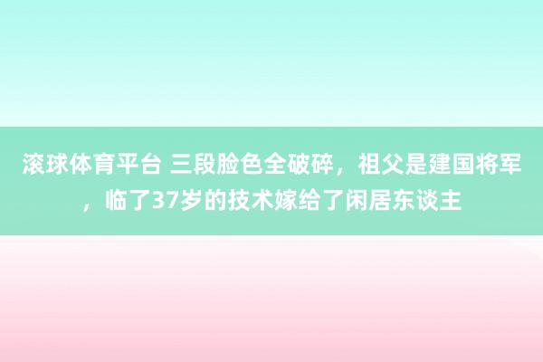 滚球体育平台 三段脸色全破碎，祖父是建国将军，临了37岁的技术嫁给了闲居东谈主