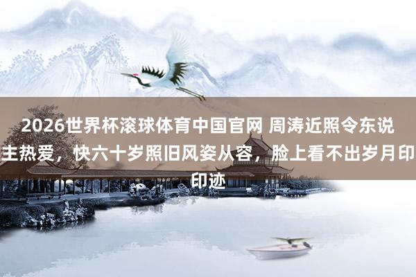 2026世界杯滚球体育中国官网 周涛近照令东说念主热爱,快六十岁照旧风姿从容,脸上看不出岁月印迹
