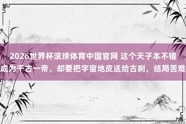 2026世界杯滚球体育中国官网 这个天子本不错成为千古一帝，却要把宇宙地皮送给古刹，结局苦难