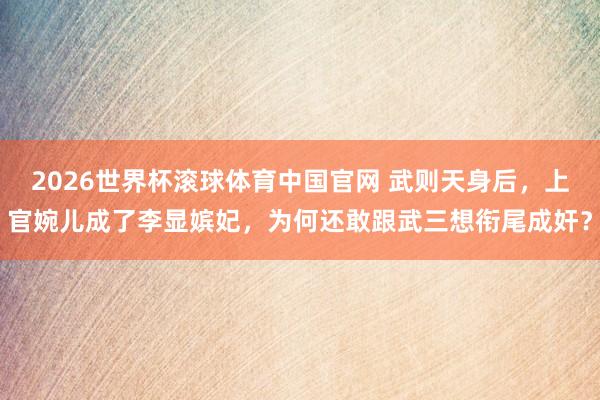 2026世界杯滚球体育中国官网 武则天身后,上官婉儿成了李显嫔妃,为何还敢跟武三想衔尾成奸?