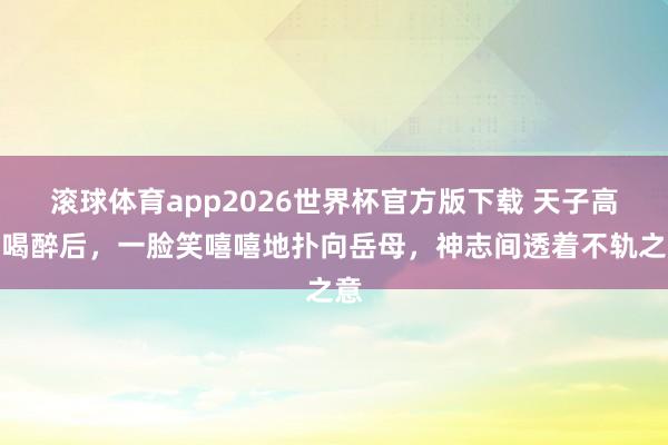 滚球体育app2026世界杯官方版下载 天子高洋喝醉后，一脸笑嘻嘻地扑向岳母，神志间透着不轨之意