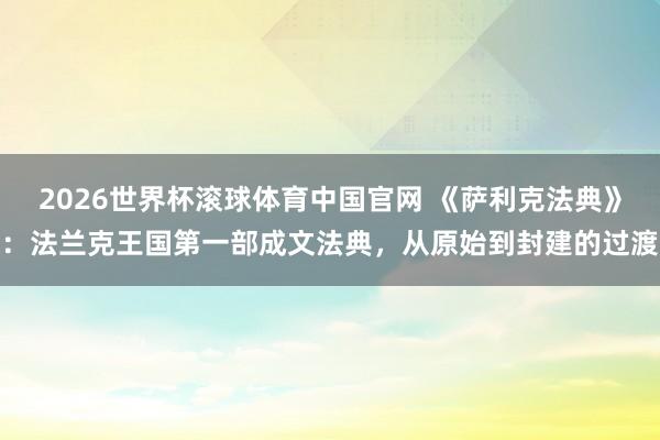 2026世界杯滚球体育中国官网 《萨利克法典》:法兰克王国第一部成文法典,从原始到封建的过渡