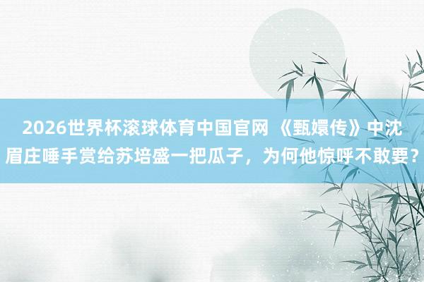2026世界杯滚球体育中国官网 《甄嬛传》中沈眉庄唾手赏给苏培盛一把瓜子，为何他惊呼不敢要？