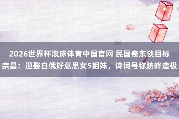 2026世界杯滚球体育中国官网 民国奇东谈目标宗昌:迎娶白俄好意思女5姐妹,诗词号称跻峰造极
