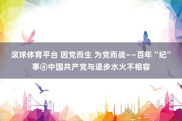 滚球体育平台 因党而生 为党而战——百年“纪”事④中国共产党与退步水火不相容