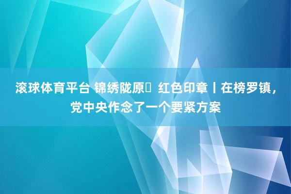 滚球体育平台 锦绣陇原・红色印章丨在榜罗镇，党中央作念了一个要紧方案