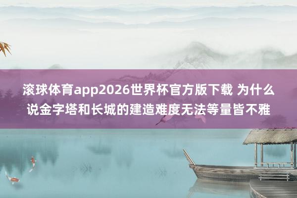 滚球体育app2026世界杯官方版下载 为什么说金字塔和长城的建造难度无法等量皆不雅