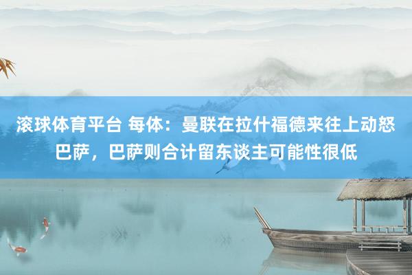 滚球体育平台 每体:曼联在拉什福德来往上动怒巴萨,巴萨则合计留东谈主可能性很低