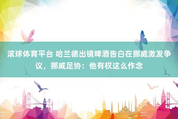 滚球体育平台 哈兰德出镜啤酒告白在挪威激发争议,挪威足协:他有权这么作念