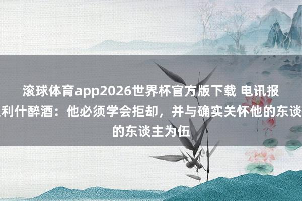 滚球体育app2026世界杯官方版下载 电讯报谈格拉利什醉酒:他必须学会拒却,并与确实关怀他的东谈主为伍