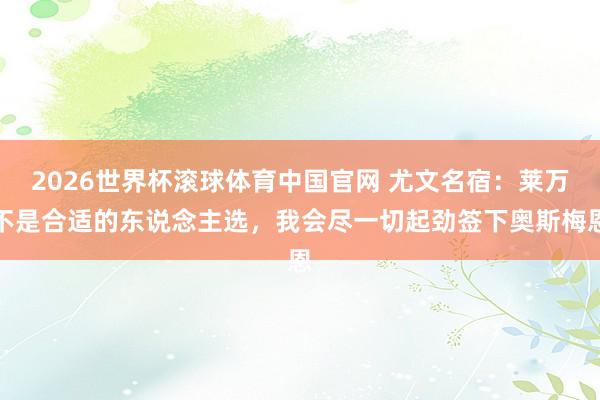 2026世界杯滚球体育中国官网 尤文名宿：莱万不是合适的东说念主选，我会尽一切起劲签下奥斯梅恩
