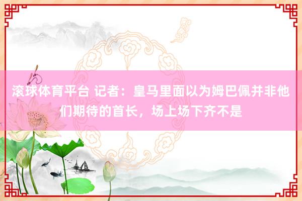滚球体育平台 记者：皇马里面以为姆巴佩并非他们期待的首长，场上场下齐不是