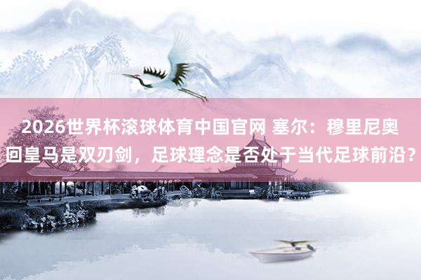 2026世界杯滚球体育中国官网 塞尔:穆里尼奥回皇马是双刃剑,足球理念是否处于当代足球前沿?