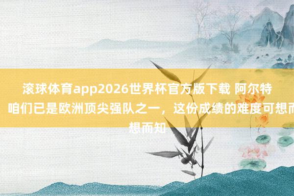 滚球体育app2026世界杯官方版下载 阿尔特塔:咱们已是欧洲顶尖强队之一,这份成绩的难度可想而知