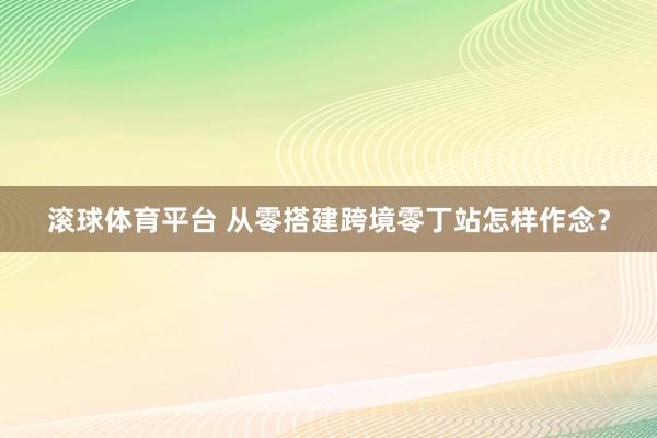 滚球体育平台 从零搭建跨境零丁站怎样作念?