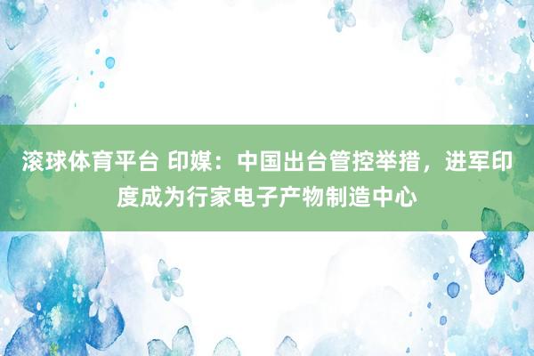 滚球体育平台 印媒:中国出台管控举措,进军印度成为行家电子产物制造中心