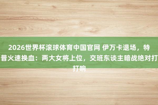 2026世界杯滚球体育中国官网 伊万卡退场，特朗普火速换血：两大女将上位，交班东谈主暗战绝对打响