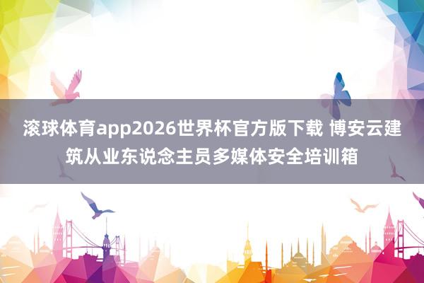 滚球体育app2026世界杯官方版下载 博安云建筑从业东说念主员多媒体安全培训箱