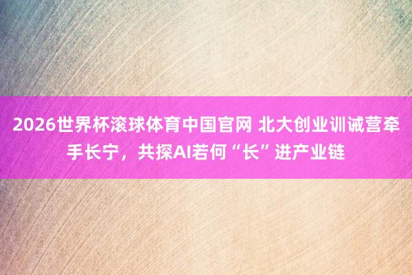 2026世界杯滚球体育中国官网 北大创业训诫营牵手长宁,共探AI若何“长”进产业链
